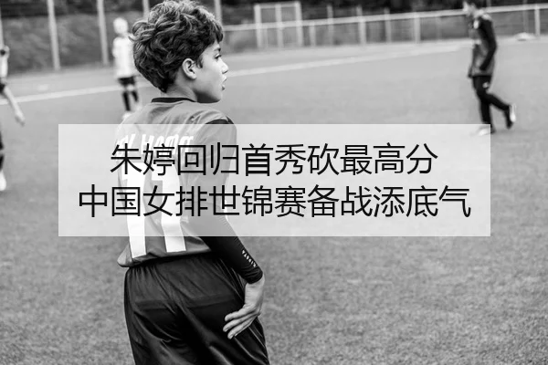 朱婷回归首秀砍最高分 中国女排世锦赛备战添底气